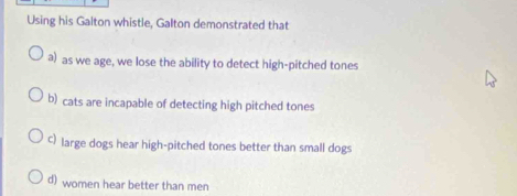 Using his Galton whistle, Galton demonstrated that
a) as we age, we lose the ability to detect high-pitched tones
b) cats are incapable of detecting high pitched tones
c) large dogs hear high-pitched tones better than small dogs
d) women hear better than men