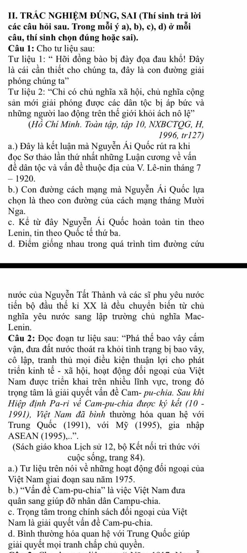 TRÁC NGHIỆM ĐÚNG, SAI (Thí sinh trả lời
các câu hỏi sau. Trong mỗi ý a), b), c), d) ở mỗi
câu, thí sinh chọn đúng hoặc sai).
Câu 1: Cho tư liệu sau:
Từ liệu 1: “ Hỡi đồng bào bị đày đọa đau khổ! Đây
là cái cần thiết cho chúng ta, đây là con đường giải
phóng chúng ta”
Tư liệu 2: “Chỉ có chủ nghĩa xã hội, chủ nghĩa cộng
sản mới giải phóng được các dân tộc bị áp bức và
những người lao động trên thế giới khỏi ách nô lệ''
(Hồ Chí Minh. Toàn tập, tập 10, NXBCTQG, H,
1996, tr127)
a.) Đây là kết luận mà Nguyễn Ái Quốc rút ra khi
đọc Sơ thảo lần thứ nhất những Luận cương về vấn
đề dân tộc và vấn đề thuộc địa của V. Lê-nin tháng 7
- 1920.
b.) Con đường cách mạng mà Nguyễn Ái Quốc lựa
chọn là theo con đường của cách mạng tháng Mười
Nga.
c. Kể từ đây Nguyễn Ái Quốc hoàn toàn tin theo
Lenin, tin theo Quốc tế thứ ba.
d. Điểm giống nhau trong quá trình tìm đường cứu
nước của Nguyễn Tất Thành và các sĩ phu yêu nước
tiến bộ đầu thế kỉ XX là đều chuyền biến từ chủ
nghĩa yêu nước sang lập trường chủ nghĩa Mac-
Lenin.
Câu 2: Đọc đoạn tư liệu sau: “Phá thế bao vây cấm
vận, đưa đất nước thoát ra khỏi tình trạng bị bao vây,
cô lập, tranh thủ mọi điều kiện thuận lợi cho phát
triển kinh * tế - xã hội, hoạt động đối ngoại của Việt
Nam được triển khai trên nhiều lĩnh vực, trong đó
trọng tâm là giải quyết vấn đề Cam- pu-chia. Sau khi
Hiệp định Pa-ri về Cam-pu-chia được ký kết (10 -
1991), Việt Nam đã bình thường hóa quan hệ với
Trung Quốc (1991), với Mỹ (1995), gia nhập
ASEAN (1995),..”.
(Sách giáo khoa Lịch sử 12, bộ Kết nối tri thức với
cuộc sống, trang 84).
a.) Tư liệu trên nói về những hoạt động đối ngoại của
Việt Nam giai đoạn sau năm 1975.
b.) “Vấn đề Cam-pu-chia” là việc Việt Nam đưa
quân sang giúp đỡ nhân dân Campu-chia.
c. Trọng tâm trong chính sách đối ngoại của Việt
Nam là giải quyết vấn đề Cam-pu-chia.
d. Bình thường hóa quan hệ với Trung Quốc giúp
giải quyết mọi tranh chấp chủ quyền.