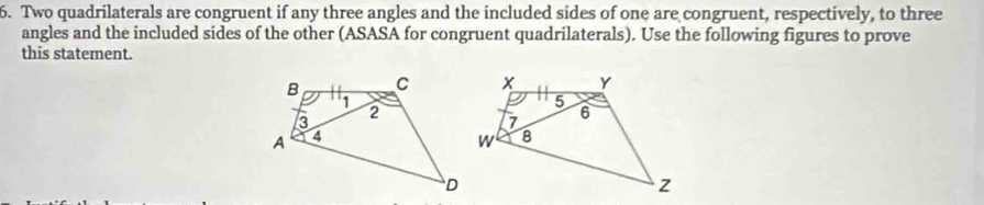 Two quadrilaterals are congruent if any three angles and the included sides of one are congruent, respectively, to three 
angles and the included sides of the other (ASASA for congruent quadrilaterals). Use the following figures to prove 
this statement.