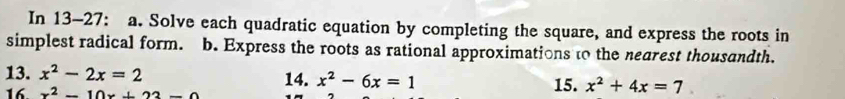 In 13-27: a. Solve each quadratic equation by completing the square, and express the roots in 
simplest radical form. b. Express the roots as rational approximations to the nearest thousandth. 
13. x^2-2x=2 14. x^2-6x=1 15. x^2+4x=7
16. x^2-10x+22-0