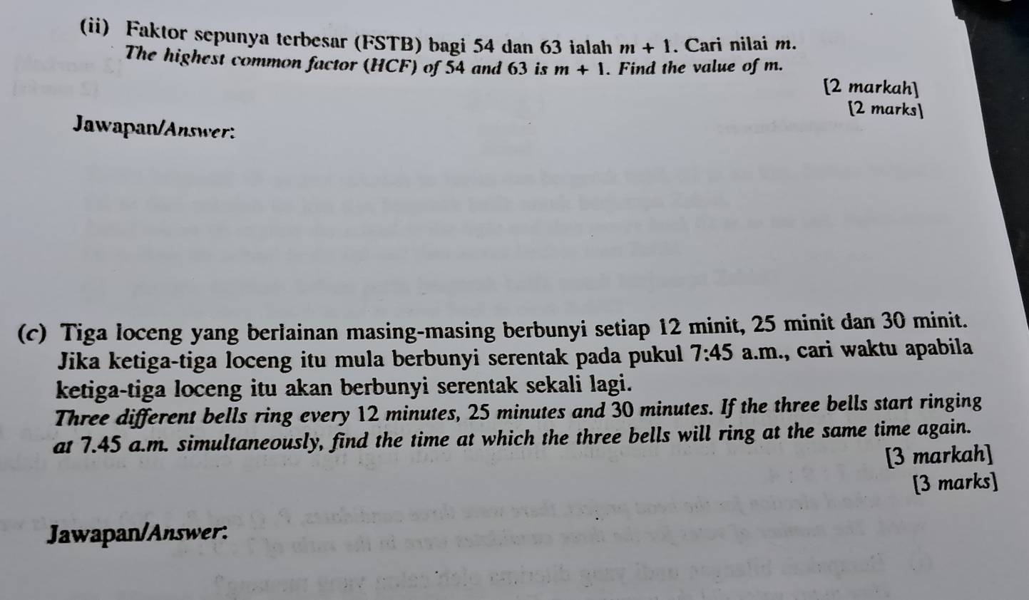 (ii) Faktor sepunya terbesar (FSTB) bagi 54 dan 63 ialah m+1. Cari nilai m. 
The highest common factor (HCF) of 54 and 63 is m+1. Find the value of m. 
[2 markah] 
[2 marks] 
JawapanAnsw 
(c) Tiga loceng yang berlainan masing-masing berbunyi setiap 12 minit, 25 minit dan 30 minit. 
Jika ketiga-tiga loceng itu mula berbunyi serentak pada pukul 7:45 a.m., cari waktu apabila 
ketiga-tiga loceng itu akan berbunyi serentak sekali lagi. 
Three different bells ring every 12 minutes, 25 minutes and 30 minutes. If the three bells start ringing 
at 7.45 a.m. simultaneously, find the time at which the three bells will ring at the same time again. 
[3 markah] 
[3 marks] 
Jawapan/Answer: