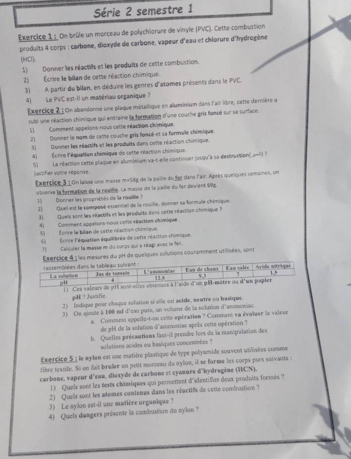 Série 2 semestre 1
Exercice 1 : On brûle un morceau de polychlorure de vinyle (PVC). Cette combustion
produits 4 corps : carbone, dioxyde de carbone, vapeur d’eau et chlorure d'hydrogène
(HCl)、
1) Donner les réactifs et les produits de cette combustion.
2) Écrire le bilan de cette réaction chimique.
3) A partir du bilan, en déduire les genres d'atomes présents dans le PVC.
4) Le PVC est-il un matériau organique ?
Exercice 2 : On abandonne une plaque métallique en aluminium dans l'air libre, cette dernière a
subi une réaction chimique qui entraine la formation d'une couche gris foncé sur sa surface.
1) Comment appelons-nous cette réaction chimique.
2) Donner le nom de cette couche gris foncé et sa formule chimique.
3) Donner les réactifs et les produits dans cette réaction chimique.
4) Écrire l'équation chimique de cette réaction chimique.
5) La réaction cette plaque en aluminium va-t-elle continuer jusqu'à sa destruction(»») ?
justifier votre réponse.
Exercice 3 : On laisse une masse m=58g de la paille du fer dans l'air. Après queiques semaines, on
observe la formation de la rouille. La masse de la pailie du fer devient 69g.
1) Donner les propriétés de la rouille ?
2) Quel est le composé essentiel de la rouille, donner sa formule chimique.
3) Queis sont les réactifs et les produits dans cette réaction chimique ?
4) Comment appeions-nous cette réaction chimique.
5) Écrire le bilan de cette réaction chimique.
6) Écrire l'équation équilibrée de cette réaction chimique.
7) Calculer la masse m du corps qui a réagi avec le fer.
Exercice 4 : les mesures du pH de quelques solutions couramment utilisées, sont
1) Ces valeurs de pH sont-elles ob
pH ? Justific.
2) Indique pour chaque solution si elle est acide, neutre ou basique.
3) On ajoute à 100 ml d’eau pure, un volume de la solution d'ammoniac.
a. Comment appelle-t-on cette opération ? Comment va évoluer la valeur
de pH de la solution d'ammoniac après cette opération ?
b. Quelles précautions faut-il prendre lors de la manipulation des
solutions acides ou basiques concentrées ?
Exercice 5 : le nylon est une matière plastique de type polyamide souvent utilisées comme
fibre textile. Si on fait bruler un petit morceau du nylon, il se forme les corps purs suivants :
carbone, vapeur d’eau, dioxyde de carbone et cyanure d’hydrogène (HCN).
1) Quels sont les tests chimiques qui permettent d’identifier deux produits formés ?
2) Quels sont les atomes contenus dans les réactifs de cette combustion ?
3) Le nylon est-il une matière organique ?
4) Quels dangers présente la combustion du nylon ?