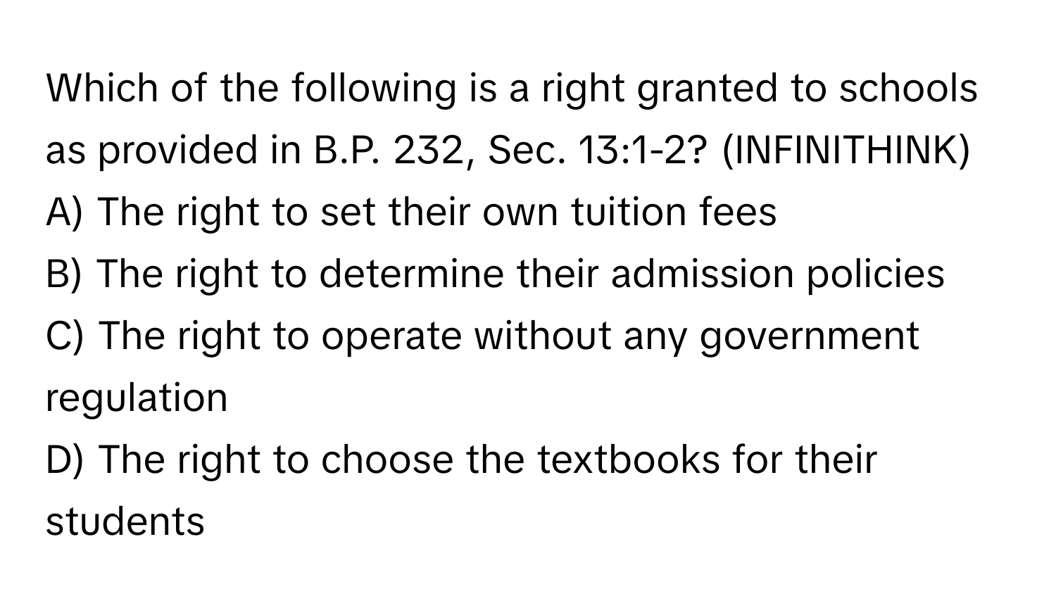 Which of the following is a right granted to schools as provided in B.P. 232, Sec. 13:1-2?  (INFINITHINK)

A) The right to set their own tuition fees
B) The right to determine their admission policies
C) The right to operate without any government regulation
D) The right to choose the textbooks for their students