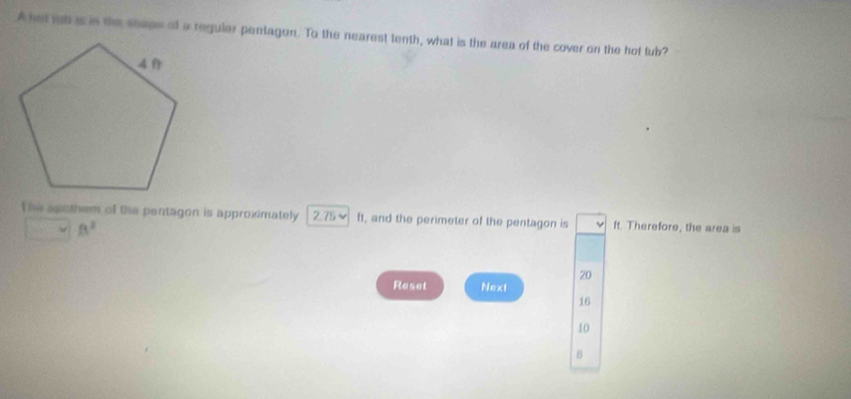 Ahat tb is in the seape of a regular pentagon. To the nearest tenth, what is the area of the cover on the hof tub? 
The apothem of the pentagon is approximately 2.75~ ft, and the perimeter of the pentagon is ft. Therefore, the area is
B^2
20
Reset Next
16
10
B