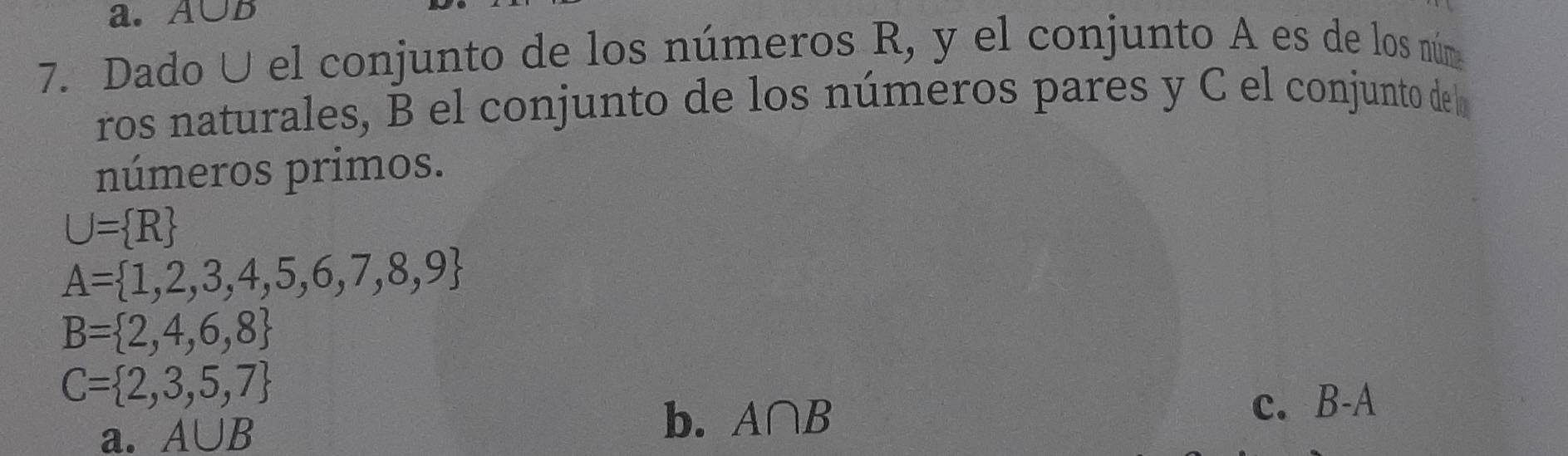 A∪B
7. Dado U el conjunto de los números R, y el conjunto A es de los núm
ros naturales, B el conjunto de los números pares y C el conjunto de l
números primos.
U= R
A= 1,2,3,4,5,6,7,8,9
B= 2,4,6,8
C= 2,3,5,7
a. A∪ B b. A∩ B c. B-A