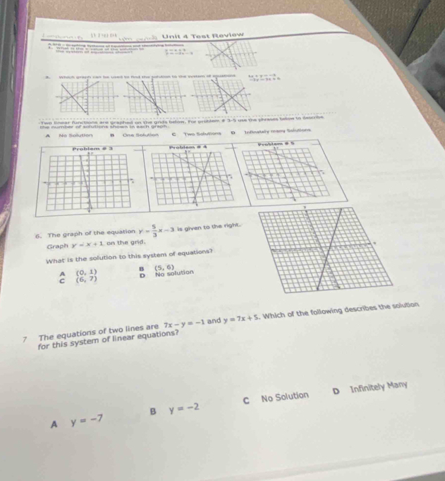 mdring sstend of f aimtions and senttuing Soht Unit 4 Test Review

3 4x+y=-1
-2x-3x+6
Tws finear functions are graphed on the grids below. For probtem # 3-5 uss the phrases belew to dsscrbe
the number of solutions shown in each graph.
A No Solution B One Solution C Two Solutions D Infinately many Solutions
6. The graph of the equation y= 5/3 x-3 is given to the right.
Graph y=x+1 on the grid.
What is the solution to this system of equations?
A (0,1) B (5,6)
D
C (6,7) No solution
7 The equations of two lines are 7x-y=-1 and y=7x+5. Which of the following describes the solution
for this system of linear equations?
B y=-2 C No Solution D Infinitely Many
A y=-7