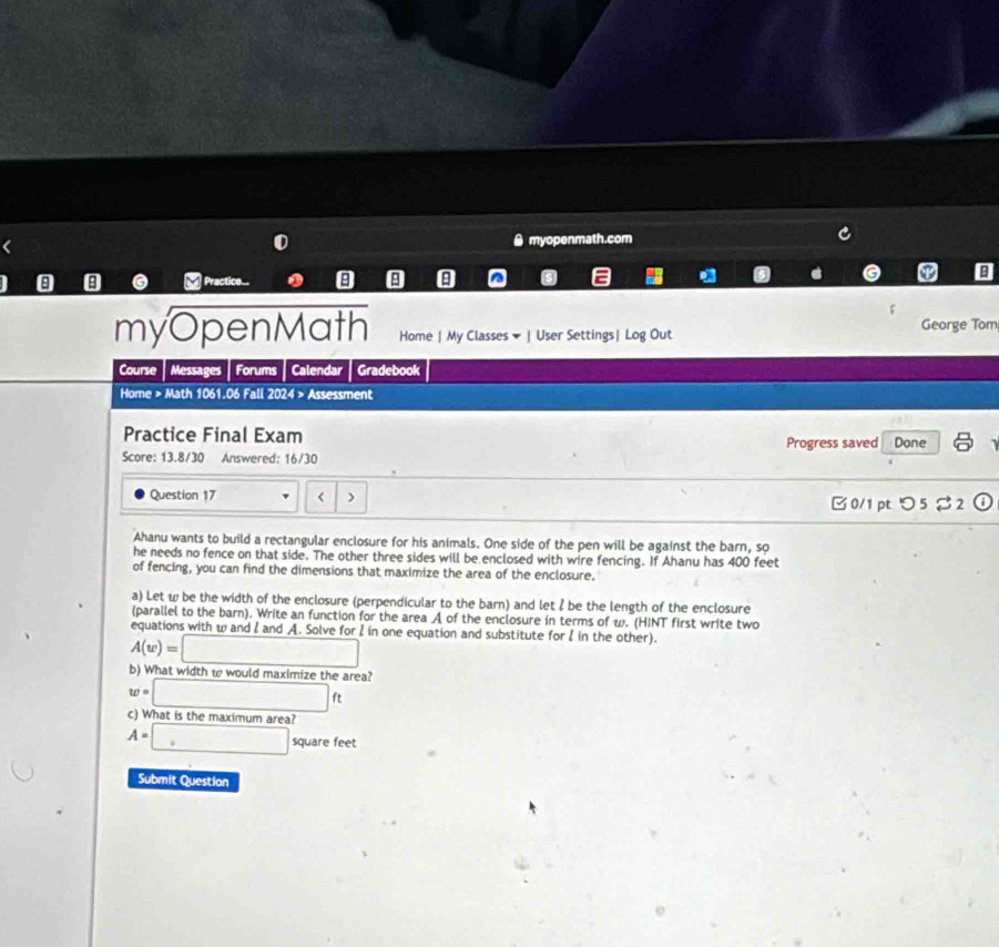 myopenmath.com 
I 8 8 a Practice... 8 9 
P B 
myOpenMath Home | My Classes ▼ | User Settings| Log Out George Tom 
Course Messages Forums Calendar Gradebook 
Home > Math 1061.06 Fall 2024 > Assessment 
Practice Final Exam Progress saved Done 
Score: 13.8/30 Answered: 16/30 
Question 17 < > 
□0/1 pt つ5% 2 
Ahanu wants to build a rectangular enclosure for his animals. One side of the pen will be against the barn, so 
he needs no fence on that side. The other three sides will be enclosed with wire fencing. If Ahanu has 400 feet
of fencing, you can find the dimensions that maximize the area of the enclosure. 
a) Let w be the width of the enclosure (perpendicular to the barn) and let I be the length of the enclosure 
(parallel to the barn). Write an function for the area A of the enclosure in terms of w. (HINT first write two 
equations with w and l and A. Solve for I in one equation and substitute for I in the other).
A(w)=□
b) What width w would maximize the area?
w=□ ft
c) What is the maximum area?
A=□ square feet
Submit Question