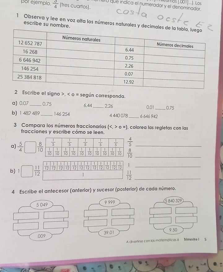 miesimos [.001]...). Los
por ejemplo  3/4  (tres cuartos).
merú que índica el numerador y el denominador.
1 Observa y lee en voz alta los números naturales y decimale
escribe su nombre.
2 Escribe el signo >, < o = según corresponda.
a) 0.07_ 0.75 6.44_ 2.26 0.01_ 0.75
b) 1 482 489_ 146 254 4 440 078_ 6 646 942
3 Compara los números fraccionarios  (0=) , colorea las regletas con las
fracciones y escribe cómo se leen.
a)  5/4  _
b) 1  11/12   1/12   1/12   1/12   1/12   1/12   1/12   1/12   1/12   1/12   1/12   1/12   1/12  1_
1
_  11/12 
4 Escribe el antecesor (anterior) y sucesor (posterior) de cada número.
A divertirse con las matemáticas 6 Trimestre I  5