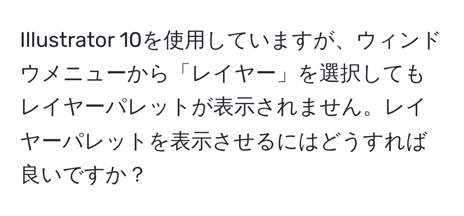 Illustrator 10を使用していますが、ウィンドウメニューから「レイヤー」を選択してもレイヤーパレットが表示されません。レイヤーパレットを表示させるにはどうすれば良いですか？