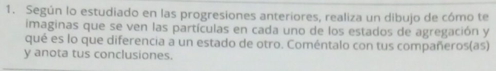 Según lo estudiado en las progresiones anteriores, realiza un dibujo de cómo te 
imaginas que se ven las partículas en cada uno de los estados de agregación y 
qué es lo que diferencia a un estado de otro. Coméntalo con tus compañeros(as) 
y anota tus conclusiones.