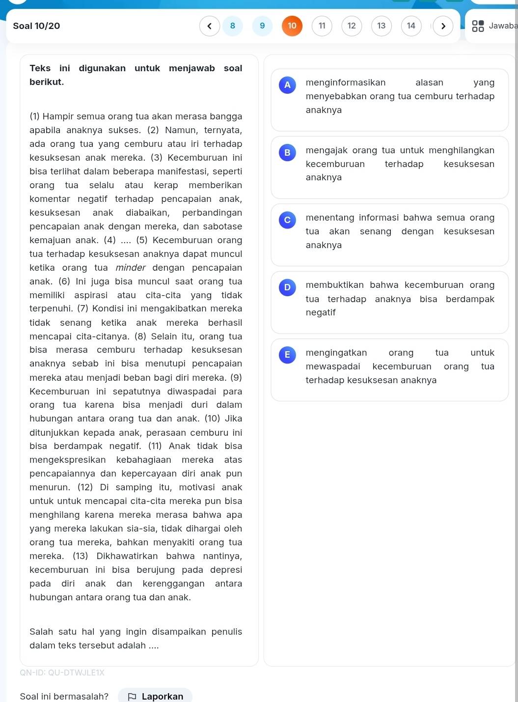 Soal 10/20 < 8 9 10 11 12 13 14 > Jawaba
Teks ini digunakan untuk menjawab soal
berikut. A menginformasikan alasan yang
menyebabkan orang tua cemburu terhadap
anaknya
(1) Hampir semua orang tua akan merasa bangga
apabila anaknya sukses. (2) Namun, ternyata,
ada orang tua yang cemburu atau iri terhadap 
kesuksesan anak mereka. (3) Kecemburuan ini B mengajak orang tua untuk menghilangkan
kecemburuan terhadap
bisa terlihat dalam beberapa manifestasi, seperti kesuksesan
anaknya
orang tua selalu atau kerap memberikan
komentar negatif terhadap pencapaian anak,
kesuksesan anak diabaikan, perbandingan menentang informasi bahwa semua orang
C
pencapaian anak dengan mereka, dan sabotase tua akan senang dengan kesuksesan
kemajuan anak. (4) .... (5) Kecemburuan orang
anaknya
tua terhadap kesuksesan anaknya dapat muncul
ketika orang tua minder dengan pencapaian
anak. (6) Ini juga bisa muncul saat orang tua D membuktikan bahwa kecemburuan oran
memiliki aspirasi atau cita-cita yang tidak tua terhadap anaknya bisa berdampak 
terpenuhi. (7) Kondisi ini mengakibatkan mereka
tidak senang ketika anak mereka berhasil negatif
mencapai cita-citanya. (8) Selain itu, orang tua
bisa merasa cemburu terhadap kesuksesan E mengingatkan orang  tua untuk
anaknya sebab ini bisa menutupi pencapaian mewaspadai kecemburuan orang tua
mereka atau menjadi beban bagi diri mereka. (9) terhadap kesuksesan anaknya
Kecemburuan ini sepatutnya diwaspadai para
orang tua karena bisa menjadi duri dalam
hubungan antara orang tua dan anak. (10) Jika
ditunjukkan kepada anak, perasaan cemburu ini
bisa berdampak negatif. (11) Anak tidak bisa
mengekspresikan kebahagiaan mereka atas
pencapaiannya dan kepercayaan diri anak pun
menurun. (12) Di samping itu, motivasi anak
untuk untuk mencapai cita-cita mereka pun bisa
menghilang karena mereka merasa bahwa apa
yang mereka lakukan sia-sia, tidak dihargai oleh
orang tua mereka, bahkan menyakiti orang tua
mereka. (13) Dikhawatirkan bahwa nantinya,
kecemburuan ini bisa berujung pada depresi
pada diri anak dan kerenggangan antara
hubungan antara orang tua dan anak.
Salah satu hal yang ingin disampaikan penulis
dalam teks tersebut adalah ....
QN-ID: QU-DTWJLE1X
Soal ini bermasalah?