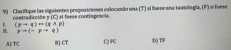 Clasifique las siguientes proposiciones colocando una (T) si fuese una tautología, (F) si fuese
contradicción y (C) si fuese contingencia.
I. (pto q)rightarrow (qwedge p)
II. pto (sim pto q)
A) TC B) CT C) FC D) TF