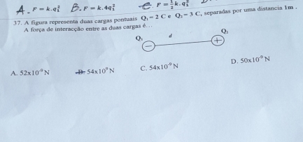 F=k.q_1^(2 F =k.4q; F=frac 1)2k.q_1^(2
37. A figura representa duas cargas pontuais Q_1)=2C e Q_1=3C , separadas por uma distancia 1m.
A força de interacção entre as duas cargas é. .
Q_1
O. 
d
A. 52* 10^(-9)N 54* 10^9N C. 54* 10^(-9)N D. 50* 10^(-9)N