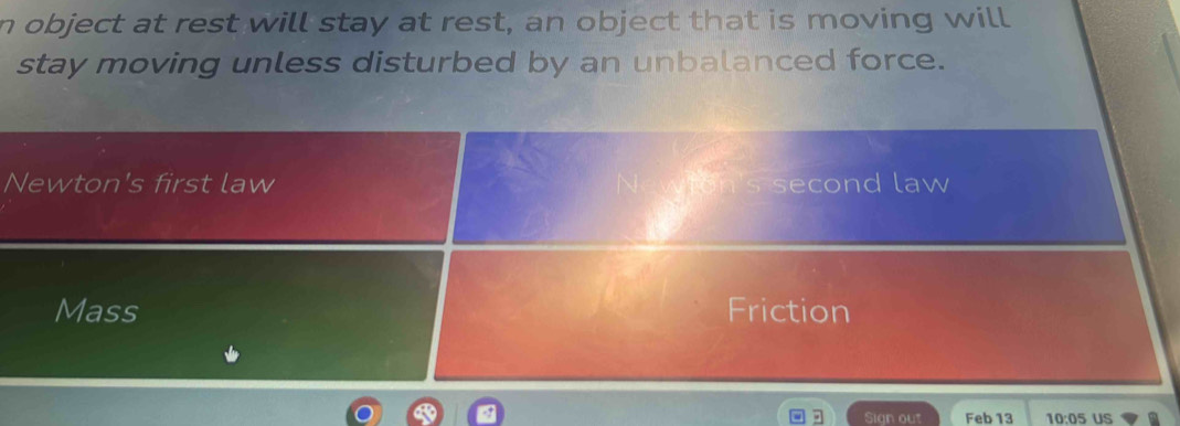 object at rest will stay at rest, an object that is moving will
stay moving unless disturbed by an unbalanced force.
Newton's first law second law
Mass Friction
Sign out Feb 13 10:05 US