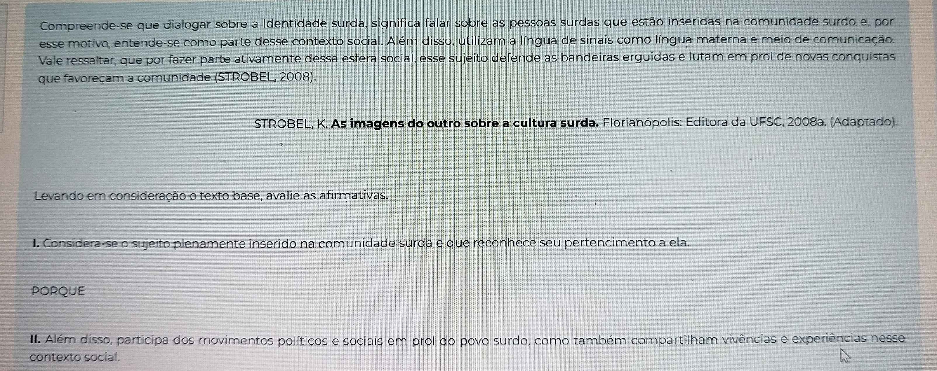 Compreende-se que dialogar sobre a Identidade surda, significa falar sobre as pessoas surdas que estão inseridas na comunidade surdo e, por 
esse motivo, entende-se como parte desse contexto social. Além disso, utilizam a língua de sinais como língua materna e meio de comunicação. 
Vale ressaltar, que por fazer parte ativamente dessa esfera social, esse sujeito defende as bandeiras erguídas e lutam em prol de novas conquistas 
que favoreçam a comunidade (STROBEL, 2008). 
STROBEL, K. As imagens do outro sobre a cultura surda. Florianópolis: Editora da UFSC, 2008a. (Adaptado). 
Levando em consideração o texto base, avalie as afirmativas. 
I. Considera-se o sujeito plenamente inserido na comunidade surda e que reconhece seu pertencimento a ela. 
PORQUE 
II Além disso, participa dos movimentos políticos e sociais em prol do povo surdo, como também compartilham vivências e experiências nesse 
contexto social.