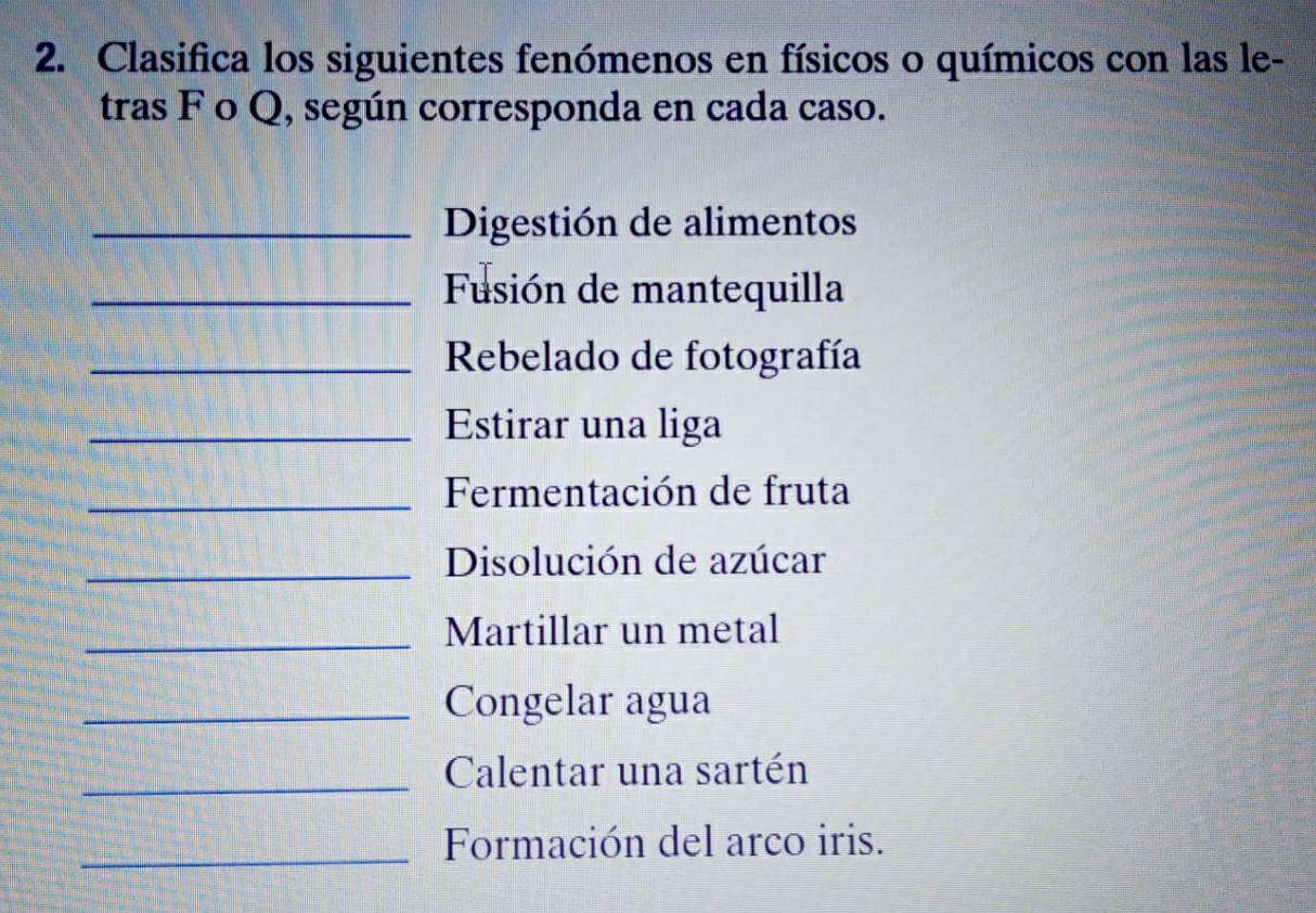 Clasifica los siguientes fenómenos en físicos o químicos con las le- 
tras F o Q, según corresponda en cada caso. 
_Digestión de alimentos 
_Fusión de mantequilla 
_ Rebelado de fotografía 
_Estirar una liga 
_ Fermentación de fruta 
_Disolución de azúcar 
_Martillar un metal 
_Congelar agua 
_Calentar una sartén 
_Formación del arco iris.