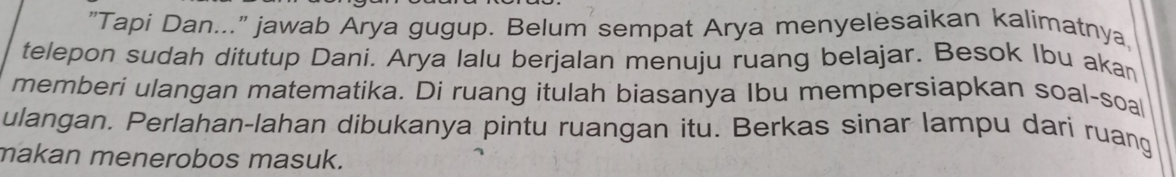 "Tapi Dan..." jawab Arya gugup. Belum sempat Arya menyelesaikan kalimatnya, 
telepon sudah ditutup Dani. Arya lalu berjalan menuju ruang belajar. Besok Ibu akan 
memberi ulangan matematika. Di ruang itulah biasanya Ibu mempersiapkan soal-soal 
ulangan. Perlahan-lahan dibukanya pintu ruangan itu. Berkas sinar lampu dari ruang 
makan menerobos masuk.