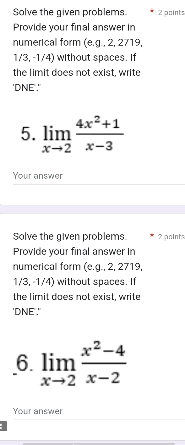 Solve the given problems. 2 points 
Provide your final answer in 
numerical form (e. g.,2, 2719,
1/3,-1/4) without spaces. If 
the limit does not exist, write 
'DNE'." 
5. limlimits _xto 2 (4x^2+1)/x-3 
Your answer 
Solve the given problems. 2 points 
Provide your final answer in 
numerical form (e.g., 2, 2719,
1/3,-1/4) without spaces. If 
the limit does not exist, write 
'DNE'." 
6. limlimits _xto 2 (x^2-4)/x-2 
Your answer 
: