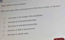 Select all the correct answers
What were two of the consoquences of the Greaz Famine of Utraine?
eecnuese in the headth of the population
increase in industrial profuctivity
decrease in indusivial productivity
increase in fwith in government
decrease in death rates