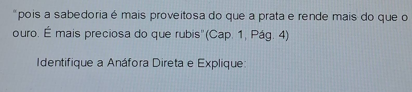 "pois a sabedoria é mais proveitosa do que a prata e rende mais do que o 
ouro. É mais preciosa do que rubis"(Cap. 1, Pág. 4) 
Identifique a Anáfora Direta e Explique: