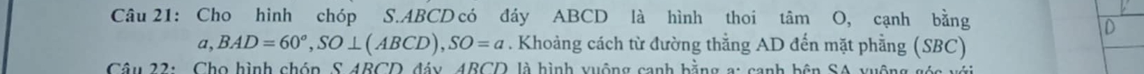 Cho hình chóp S. ABCD có đáy ABCD là hình thoi tâm O, cạnh bằng 
D 
a, BAD=60°, SO⊥ (ABCD), SO=a. Khoảng cách từ đường thằng AD đến mặt phẳng (SBC) 
Câu 22: Cho hình chóp, S 4BCD đáy, 4BCD là hình xuộng cạnh bằng a: cạnh bên SA yuộng góc với