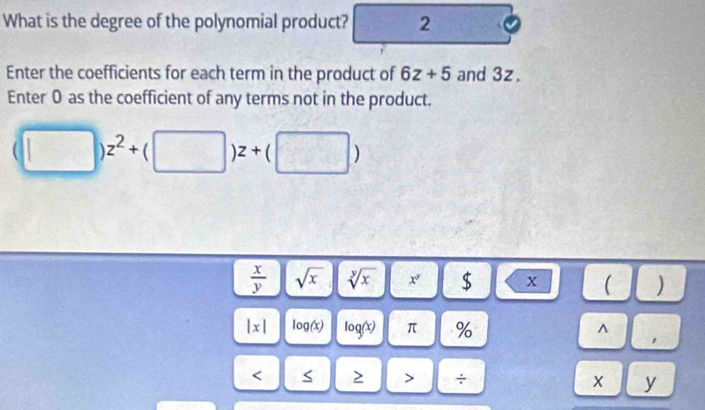 What is the degree of the polynomial product? 2 
Enter the coefficients for each term in the product of 6z+5 and 3z. 
Enter 0 as the coefficient of any terms not in the product.
(□ )z^2+(□ )z+(□ )
 x/y  sqrt(x) sqrt[y](x) x^2 $ X ( )
|x| log (x) log (x) π % ^ 
< < > > ÷ x y