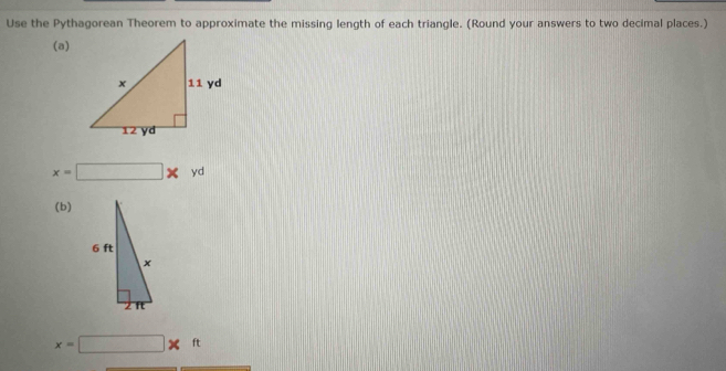 Use the Pythagorean Theorem to approximate the missing length of each triangle. (Round your answers to two decimal places.) 
(a)
x=□ * yd
(b)
x=□ * ft