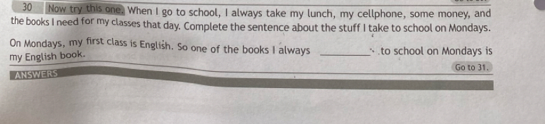 Now try this one. When I go to school, I always take my lunch, my cellphone, some money, and 
the books I need for my classes that day. Complete the sentence about the stuff I take to school on Mondays. 
On Mondays, my first class is English. So one of the books I always _ to school on Mondays is 
my English book. 
ANSWERS Go to 31.