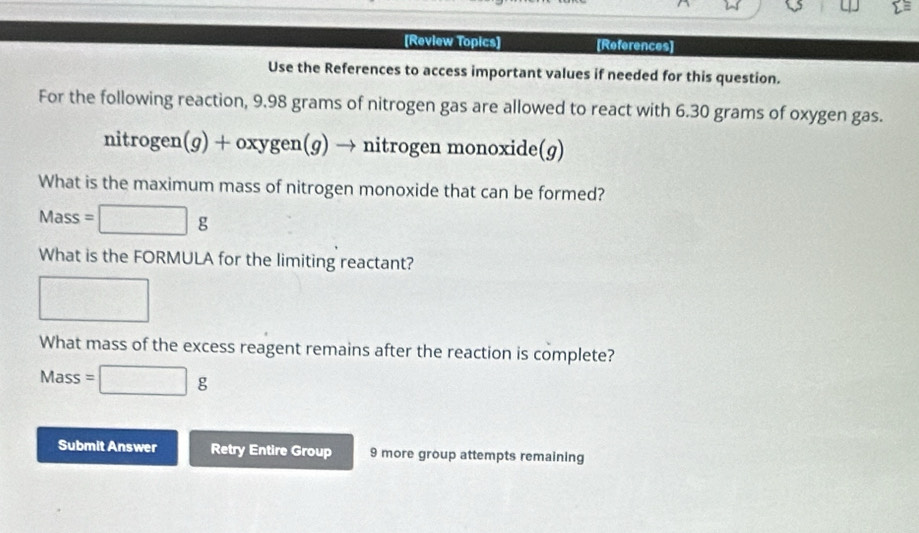 [Review Topics] [References] 
Use the References to access important values if needed for this question. 
For the following reaction, 9.98 grams of nitrogen gas are allowed to react with 6.30 grams of oxygen gas.
nitrogen(g)+oxygen(g)to → nitrogen monoxide(g) 
What is the maximum mass of nitrogen monoxide that can be formed?
Mass =□ g
What is the FORMULA for the limiting reactant? 
□ 
What mass of the excess reagent remains after the reaction is complete? 
Mass =□ g
Submit Answer Retry Entire Group 9 more group attempts remaining