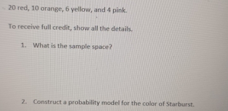 20 red, 10 orange, 6 yellow, and 4 pink. 
To receive full credit, show all the details. 
1. What is the sample space? 
2. Construct a probability model for the color of Starburst.