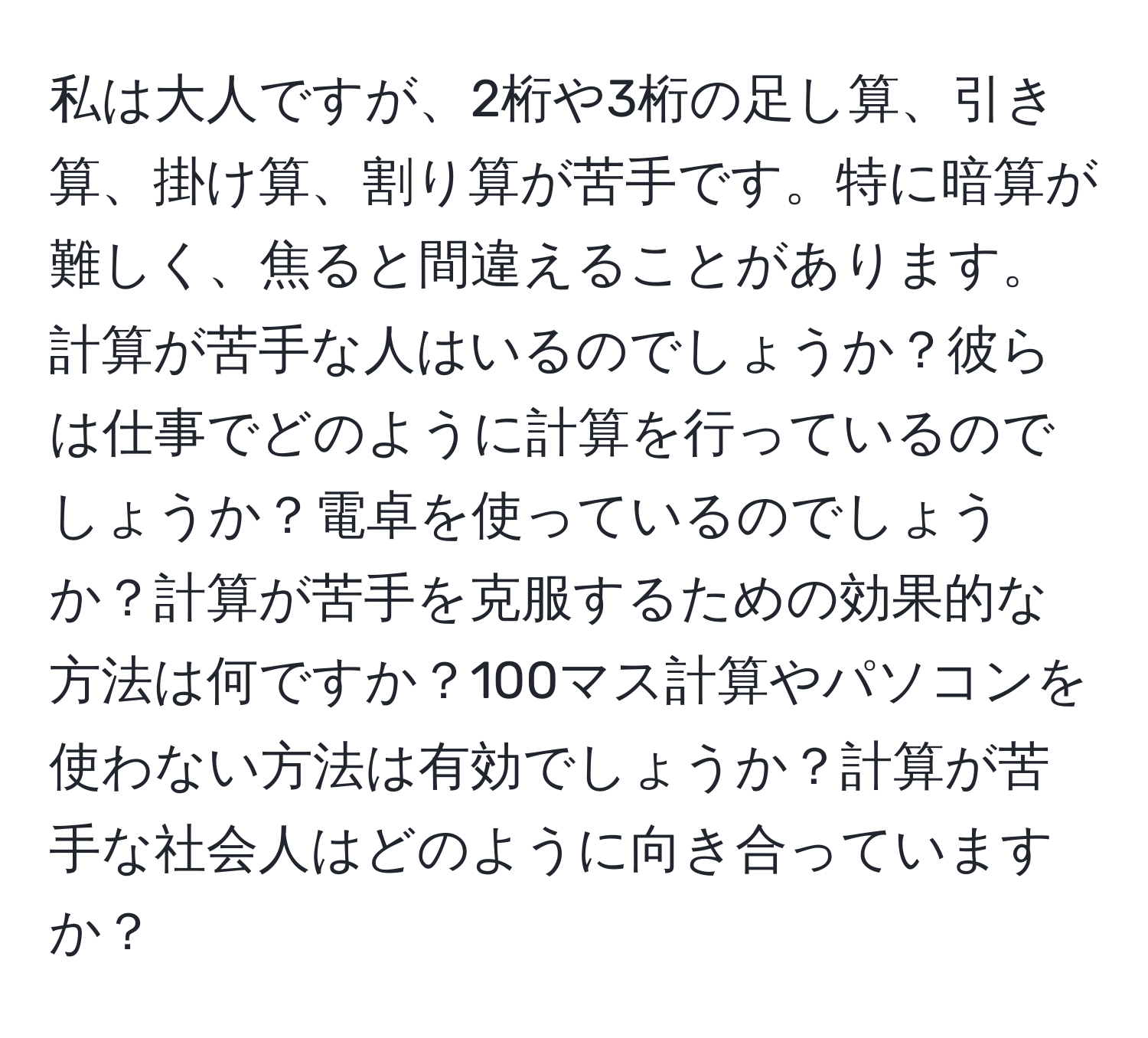 私は大人ですが、2桁や3桁の足し算、引き算、掛け算、割り算が苦手です。特に暗算が難しく、焦ると間違えることがあります。計算が苦手な人はいるのでしょうか？彼らは仕事でどのように計算を行っているのでしょうか？電卓を使っているのでしょうか？計算が苦手を克服するための効果的な方法は何ですか？100マス計算やパソコンを使わない方法は有効でしょうか？計算が苦手な社会人はどのように向き合っていますか？