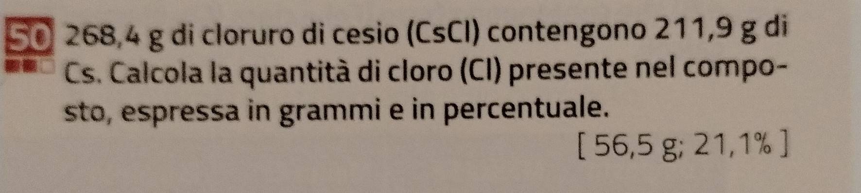 50 268,4 g di cloruro di cesio (CsCI) contengono 211,9 g di 
Cs. Calcola la quantità di cloro (CI) presente nel compo- 
sto, espressa in grammi e in percentuale. 
[ 56,5 g; 21,1% ]