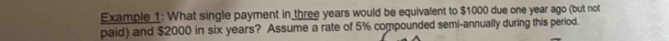 Example 1: What single payment in three years would be equivalent to $1000 due one year ago (but not 
paid) and $2000 in six years? Assume a rate of 5% compounded semi-annually during this period.