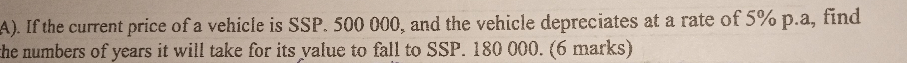 If the current price of a vehicle is SSP. 500 000, and the vehicle depreciates at a rate of 5% p.a, find 
the numbers of years it will take for its yalue to fall to SSP. 180 000. (6 marks)