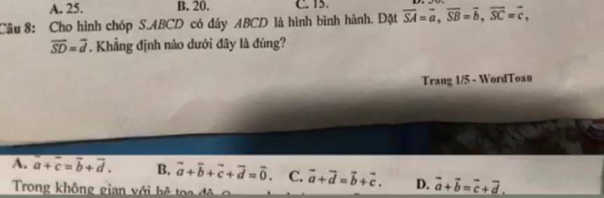 A. 25. B. 20. C. 15.
Cầu 8: Cho hình chóp S. ABCD có đây ABCD là hình bình hành. Đặt overline SA=overline a, overline SB=overline b, overline SC=overline c,
overline SD=overline d. Khẳng định nào dưới đây là đúng?
Trang 1/5 - WordToan
A. overline a+overline c=overline b+overline d. B. vector a+vector b+vector c+vector d=vector 0 C. vector a+vector d=vector b+vector c. D. vector a+vector b=vector c+vector d. 
Trong không gian với hệ toa đ ộ