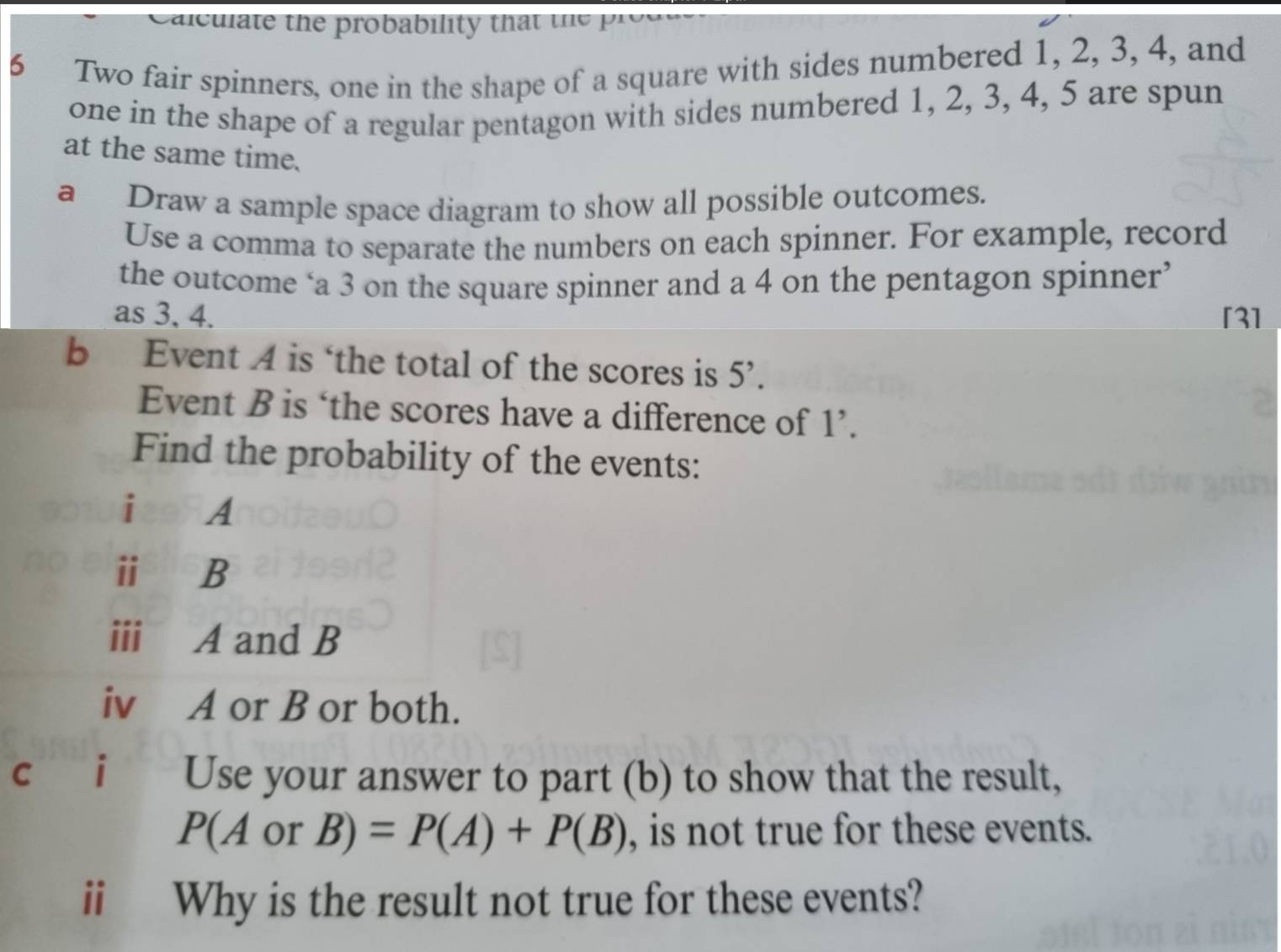 aleul te the probability tha t e 
6 Two fair spinners, one in the shape of a square with sides numbered 1, 2, 3, 4, and 
one in the shape of a regular pentagon with sides numbered 1, 2, 3, 4, 5 are spun 
at the same time. 
a Draw a sample space diagram to show all possible outcomes. 
Use a comma to separate the numbers on each spinner. For example, record 
the outcome ‘a 3 on the square spinner and a 4 on the pentagon spinner’ 
as 3, 4. [3] 
b Event A is ‘the total of the scores is 5^,. 
Event B is ‘the scores have a difference of 、 .) 
Find the probability of the events: 
i A 
ii B 
i A and B 
iv A or B or both. 
cáiè Use your answer to part (b) to show that the result,
P(AorB)=P(A)+P(B) , is not true for these events. 
ii Why is the result not true for these events?