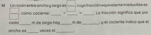 La razón entre ancho y largo es  □ /□   , cuya fracción equivalente irreducible es 
, como cociente: _÷ __, La fracción significa que por 
cada _m de largo hay_ m de _; y el cociente indica que el 
_ 
ancho es veces el _.