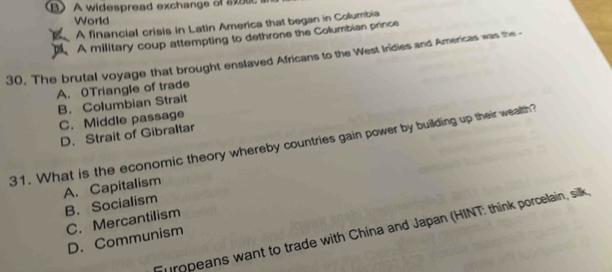 B》 A widespread exchange of sxulc a
World
A financial crisis in Latin America that began in Columbia
A military coup attempting to dethrone the Columbian prince
30. The brutal voyage that brought enslaved Africans to the West Inidies and Americas was the
A. OTriangle of trade
B. Columbian Strait
C. Middle passage
D. Strait of Gibraltar
31. What is the economic theory whereby countries gain power by building up their wealth?
A. Capitalism
B. Socialism
C. Mercantilism
uropeans want to trade with China and Japan (HINT: think porcelain, silk
D. Communism