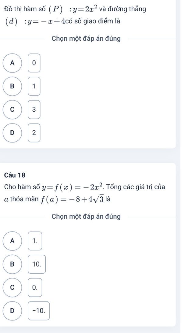 Đồ thị hàm số (P) :y=2x^2 và đường thẳng
(d) :y=-x+4c số giao điểm là
Chọn một đáp án đúng
A 0
B 1
C 3
D 2
Câu 18
Cho hàm số y=f(x)=-2x^2. Tổng các giá trị của
a thỏa mãn f(a)=-8+4sqrt(3) là
Chọn một đáp án đúng
A 1.
B 10.
C 0.
D -10.