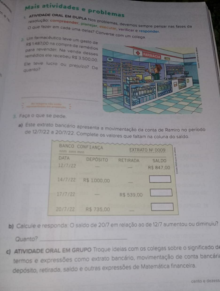 Mais atividades e problemas
ê n
ATIVIDADE ORAL EM DUPLA Nos problemas, devemos sempre pensar nas fases da
resolução: compreender, planejar, executar, verificar e responder
O que fazer em cada uma delas? Converse com um colega
. Um farmacêutico teve um gasto d
R$ 1.487,00 na compra de remédio
para revender. Na venda desse
remédios ele recebeu R$ 3.500,0
Ele teve lucro ou prejuízo? D
quanto?
3. Faça o que se pede.
a) Este extrato bancário apresenta a movimentação da conta de Ramiro no período
de 12/7/22 a 20/7/22. Complete os valores que faltam na coluna do saldo.
b) Calcule e responda: O saldo de 20/7 em relação ao de 12/7 aumentou ou diminuiu?
Quanto?_
c) ATIVIDADE ORAL EM GRUPO Troque ideias com os colegas sobre o significado de
termos e expressões como extrato bancário, movimentação de conta bancária
depósito, retirada, saldo e outras expressões de Matemática financeira.
cento e dezess