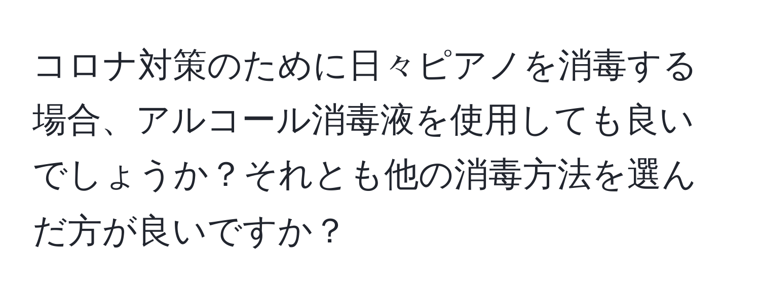 コロナ対策のために日々ピアノを消毒する場合、アルコール消毒液を使用しても良いでしょうか？それとも他の消毒方法を選んだ方が良いですか？