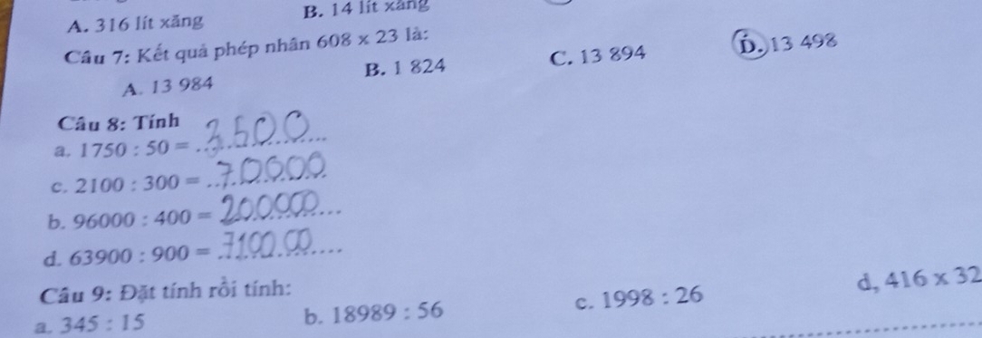 A. 316 lít xăng B. 14 lit xàng
Câu 7: Kết quả phép nhân 608* 23 là:
A. 13 984 B. 1 824 C. 13 894 D. 13 498
_
Câu 8: Tính
a. 1750:50=
C. 2100:300=
_
b. 96000:400=
_
d. 63900:900= _
Câu 9: Đặt tính rồi tính:
a. 345:15 d, 416* 32
b. 18989:56 c. 1998:26