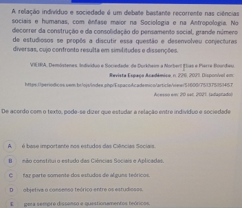 A relação indivíduo e sociedade é um debate bastante recorrente nas ciências
sociais e humanas, com ênfase maior na Sociologia e na Antropologia. No
decorrer da construção e da consolidação do pensamento social, grande número
de estudiosos se propôs a discutir essa questão e desenvolveu conjecturas
diversas, cujo confronto resulta em similitudes e dissenções.
VIEIRA, Demóstenes. Indivíduo e Sociedade: de Durkheim a Norbert Élias e Pierre Bourdieu.
Revista Espaço Acadêmico, n. 226, 2021. Disponível emo
https://periodicos uem.br/ojs/index.php/EspacoAcademico/article/view/51600/751375151457
Acesso em: 20 set. 2021. (adaptado)
De acordo com o texto, pode-se dizer que estudar a relação entre indivíduo e sociedade
A é base importante nos estudos das Ciências Sociais.
Bnão constitui o estudo das Ciências Sociais e Aplicadas.
C faz parte somente dos estudos de alguns teóricos.
Dobjetiva o consenso teórico entre os estudiosos.
E gera sempre dissenso e questionamentos teóricos.