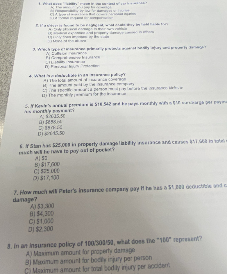 What does "liability" mean in the context of car insurance?
A) The amount you pay for coverage
B) Responsibility by law for damages or injuries
C) A type of insurance that covers personal injuries
D) A formal request for compensation
2. If a driver is found to be negligent, what could they be held liable for?
A) Only physical damage to their own vehicle
B) Medical expenses and property damage caused to others
C) Only fines imposed by the state
D) None of the above
3. Which type of insurance primarily protects against bodily injury and property damage?
A) Collision Insurance
B) Comprehensive Insurance
C) Liability Insurance
D) Personal Injury Protection
4. What is a deductible in an insurance policy?
A) The total amount of insurance coverage
B) The amount paid by the insurance company
C) The specific amount a person must pay before the insurance kicks in
D) The monthly premium for the insurance
5. If Kevin's annual premium is $10,542 and he pays monthly with a $10 surcharge per paym
his monthly payment?
A) $2635.50
B) $888.50
C) $878.50
D) $2645.50
6. If Stan has $25,000 in property damage liability insurance and causes $17,600 in total
much will he have to pay out of pocket?
A) $0
B) $17,600
C) $25,000
D) $17,100
7. How much will Peter's insurance company pay if he has a $1,000 deductible and c
damage?
A) $3,300
B) $4,300
C) $1,000
D) $2,300
8. In an insurance policy of 100/300/50, what does the "100" represent?
A) Maximum amount for property damage
B) Maximum amount for bodily injury per person
C) Maximum amount for total bodily injury per accident