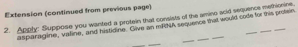 Extension (continued from previous page) 
2. Apply: Suppose you wanted a protein that consists of the amino acid sequence methionine, 
asparagine, valine, and histidine. Give an mRNA sequence that would code for this protein 
_ 
_ 
_