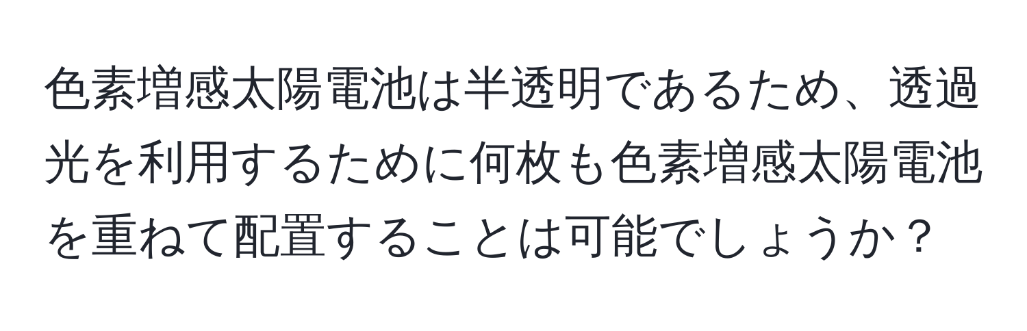 色素増感太陽電池は半透明であるため、透過光を利用するために何枚も色素増感太陽電池を重ねて配置することは可能でしょうか？