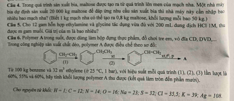 Trong quá trình sản xuất bia, maltose được tạo ra từ quá trình lên men của mạch nha. Một nhà máy 
bia dự định sản xuất 20 000 kg maltose đề đáp ứng nhu cầu sản xuất bia thì nhà máy này cần nhập bao 
nhiêu bao mạch nha? (Biết 1 kg mạch nha có thể tạo ra 0,8 kg maltose, khối lượng mỗi bao 50 kg.) 
Câu 5. Cho 12 gam hỗn hợp ethylamine và glycine tác dụng vừa đủ với 200 mL dung dịch HCl 1M, thu 
được m gam muối. Giá trị của m là bao nhiêu? 
Câu 6. Polymer A trong suốt, được dùng làm hộp đựng thực phẩm, đồ chơi tre em, vỏ đĩa CD, DVD,... 
Trong công nghiệp sản xuất chất dẻo, polymer A được điều chế theo sơ đồ:
CH_2CH_3
CH_2=CH_2
CH=CH_2
xt 
xt,t, p A 
(1) (2) 
Từ 100 kg benzene và 32m^3 ethylene (sigma 25°C 3, 1 bar), với hiệu suất mỗi quá trình (1), (2), (3) lần lượt là
60%, 55% và 60%, hãy tính khối lượng polymer A thu được (kết quả làm tròn đến phần mười). 
Cho nguyên tử khổi: H=I; C=12; N=14; O=16; Na=23; S=32; Cl=35,5; K=39; Ag=108.