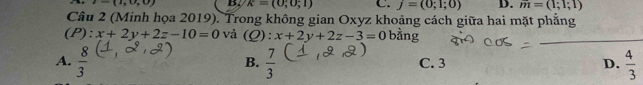 t=(1,0,0) B. k=(0;0;1) C. j=(0;1;0) D. m=(1;1;1)
Câu 2 (Minh họa 2019). Trong không gian Oxyz khoảng cách giữa hai mặt phẳng
(I ) : x+2y+2z-10=0 và (Q):x+2y+2z-3=0 bằng
_
A.  8/3   7/3  C. 3 D.  4/3 
B.