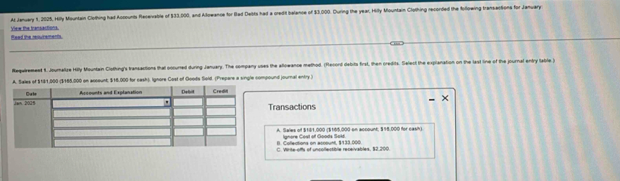 At January 1, 2025, Hilly Mountain Clothing had Accounts Receivable of $33,000, and Allowance for (ad Debts had a credit balance of $3,000. During the year, Hilly Mountain Clothing recorded the following transactions for January:
View the transactions.
Read the requirements.
Requirement 1. Journalize Hilly Mountain Clothing's transactions that occurred during January. The company uses the allowance method. (Record debits first, then credits. Select the explanation on the last line of the journal entry table.)
A. Sales of $181,000 ($165,000 on account; $16,000 for cash). Ignore Cost of Goods Sold. (Prepare a single compound journal entry.)
Transactions
A. Sales of $181,000 ($165,000 on account; $16,000 for cash).
Ignore Cost of Goods Sold
III. Collections on account. $133.000.
C. Write-offs of uncollectible receivables. $2.200