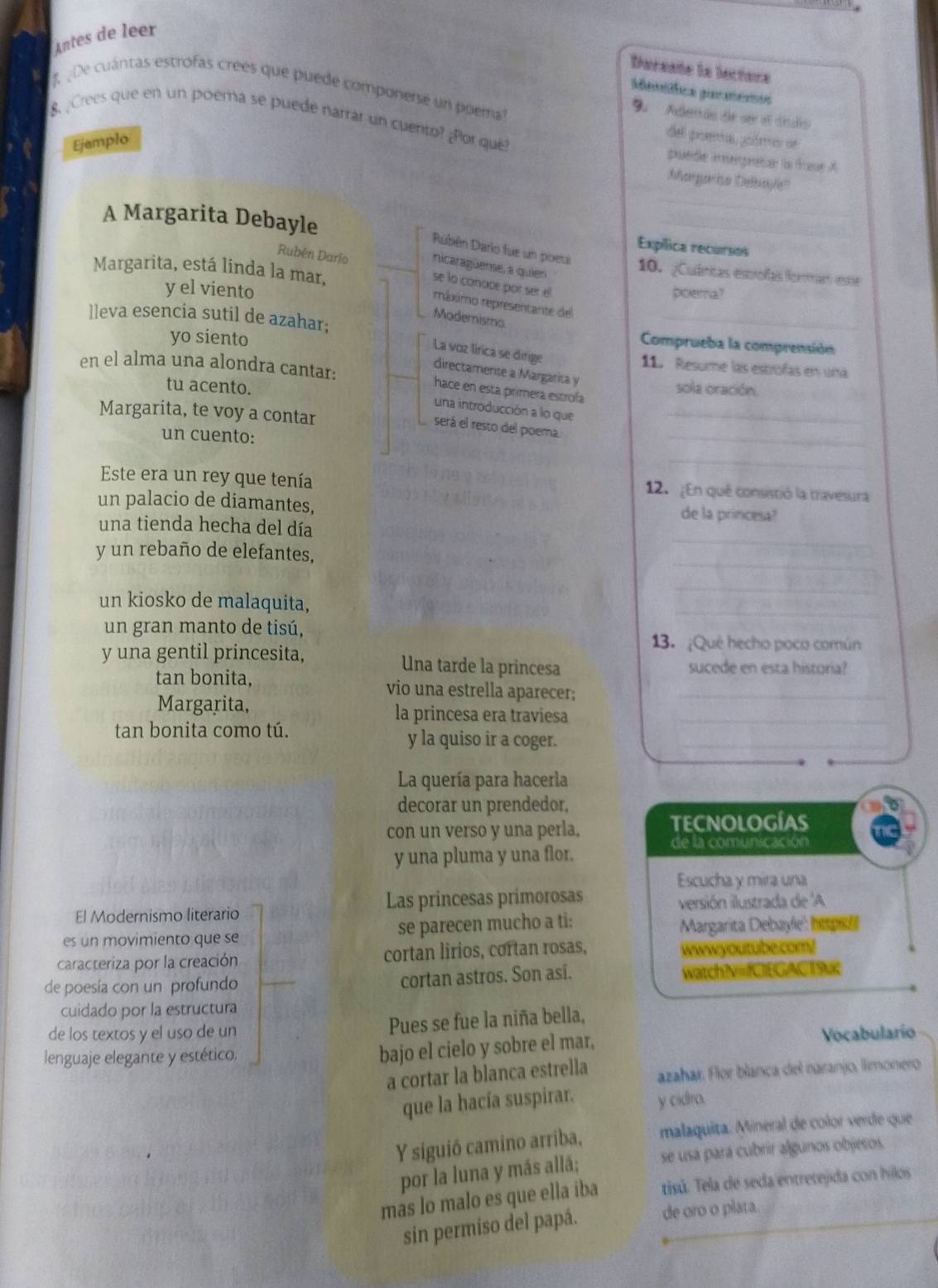 Antes de leer
Dereate la lectere
De cuántas estrofas creés que puede componerse un poerna
Mestífica geraencs
Su Adendo de ser el disdio
8. ¿Crees que en un poema se puedé narrar un cuento? ¿Por que?
Ejamplo
del poema, goómo de
puede iégnatar la fase A
Margarisa Delbayle'
A Margarita Debayle
_
_
Expílica recursos
Rubén Dario fue un poeui 10. ¿Cuánicas estolas Romar estae
nicaragüense, a quien
Margarita, está linda la mar,
Rubén Dario se lo conace por ser el
y el viento poema?
ráximo representante del
Modernismo
lleva esencia sutil de azahar; Comprueba la comprensión
yo siento
La voz lírica se dirige
11. Resume las estrofas en una
directamente a Margarita y
en el alma una alondra cantar: sola oración.
tu acento.
hace en esta primera escrofa
una introducción a lo que_
_
Margarita, te voy a contar
será el resto del poema
un cuento:
_
Este era un rey que tenía 12. ¡En qué consistió la travesura
un palacio de diamantes, de la princesa?
_
una tienda hecha del día
_
y un rebaño de elefantes,
_
_
un kiosko de malaquita,
un gran manto de tisú,
13. ¿Qué hecho poco común
y una gentil princesita, Una tarde la princesa sucede en esta historia?
tan bonita, vio una estrella aparecer;_
Margarita, la princesa era traviesa_
tan bonita como tú. y la quiso ir a coger._
La quería para hacerla
decorar un prendedor,
con un verso y una perla. TECNOLOGÍAS
de la comunicación
y una pluma y una flor.
Escucha y mira una
Las princesas primorosas
El Modernismo literario versión ilustrada de A
es un movimiento que se se parecen mucho a ti: Margarita Debayle'': hispol
caracteriza por la creación cortan lirios, cortan rosas, wwwyoutube.com!
de poesía con un profundo cortan astros. Son así. watchNv=fOEGAC19uc
cuidado por la estructura
de los textos y el uso de un Pues se fue la niña bella,
lenguaje elegante y estético,
bajo el cielo y sobre el mar, Vocabularío
a cortar la blanca estrella azahar. Flor blanca del naranjo, limonero
que la hacía suspirar. y cidro.
Y siguió camino arriba, malaquita. Mineral de color verde que
por la luna y más allá; se usa pará cubrir algunos objeros.
mas lo malo es que ella iba tisú. Tela de seda entretejida con hilos
sin permiso del papá. de oro o plata.